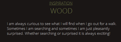 Inpiration Wood. I am always curious to see what I will find when I go out for a walk. Sometimes I am searching and sometimes I am just pleasantly surprised. Whether searching or surprised it is always exciting!